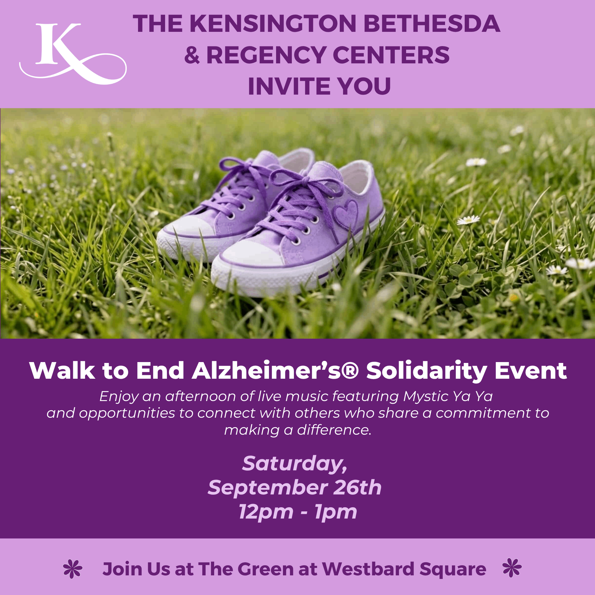 Alz Walk Poster (8 x 8 in) (1) (1) The Kensington Bethesda & Regency Centers Invite You Walk to End Alzheimer's® Solidarity Event Enjoy an afternoon of live music featuring Mystic Ya Ya and opportunities to connect with others who share a commitment to making a difference. Saturday, September 26th 12pm - 1pm Join Us at The Green at Westbard Square